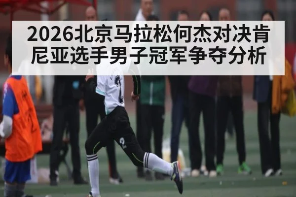 2026北京马拉松何杰对决肯尼亚选手男子冠军争夺分析